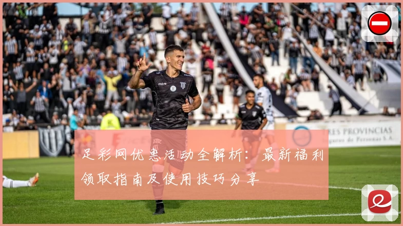 足彩网优惠活动全解析：最新福利领取指南及使用技巧分享