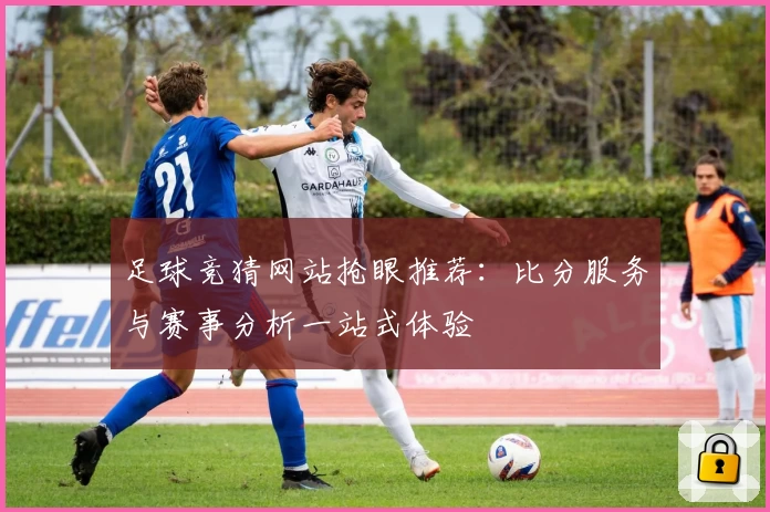 足球竞猜网站抢眼推荐：比分服务与赛事分析一站式体验