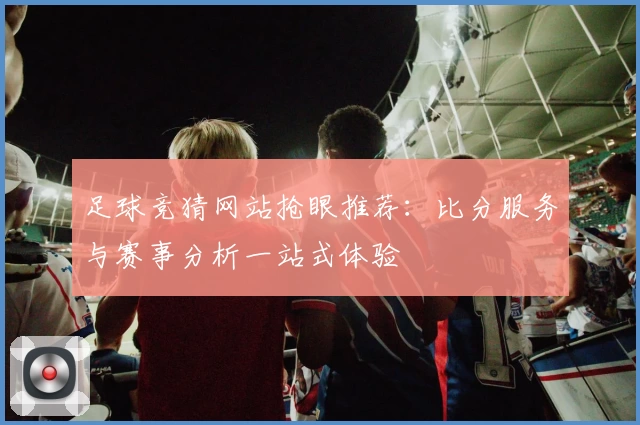 足球竞猜网站抢眼推荐：比分服务与赛事分析一站式体验