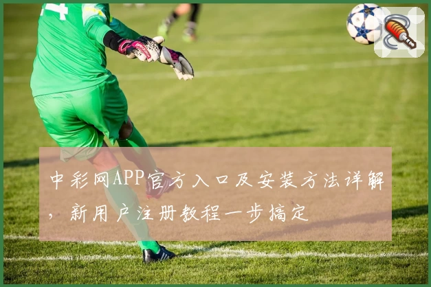 中彩网APP官方入口及安装方法详解，新用户注册教程一步搞定