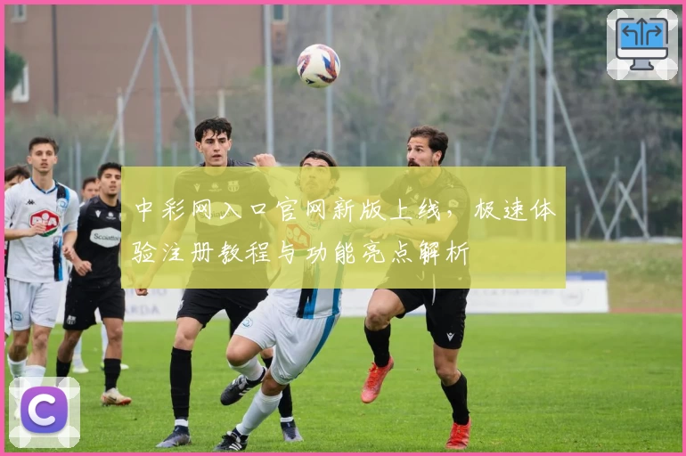 中彩网入口官网新版上线，极速体验注册教程与功能亮点解析