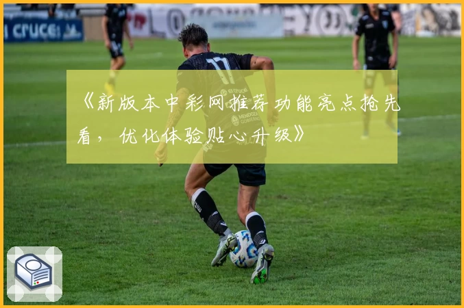 《新版本中彩网推荐功能亮点抢先看，优化体验贴心升级》