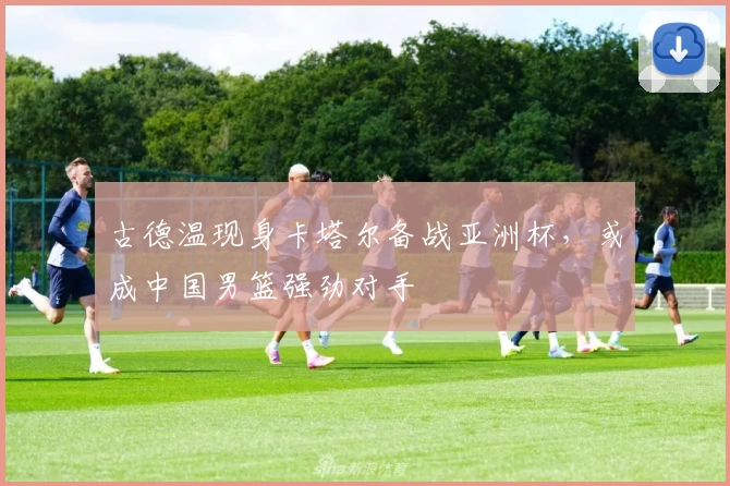 古德温现身卡塔尔备战亚洲杯，或成中国男篮强劲对手