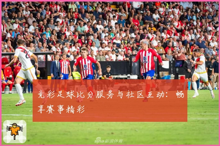 竞彩足球比分服务与社区互动：畅享赛事精彩