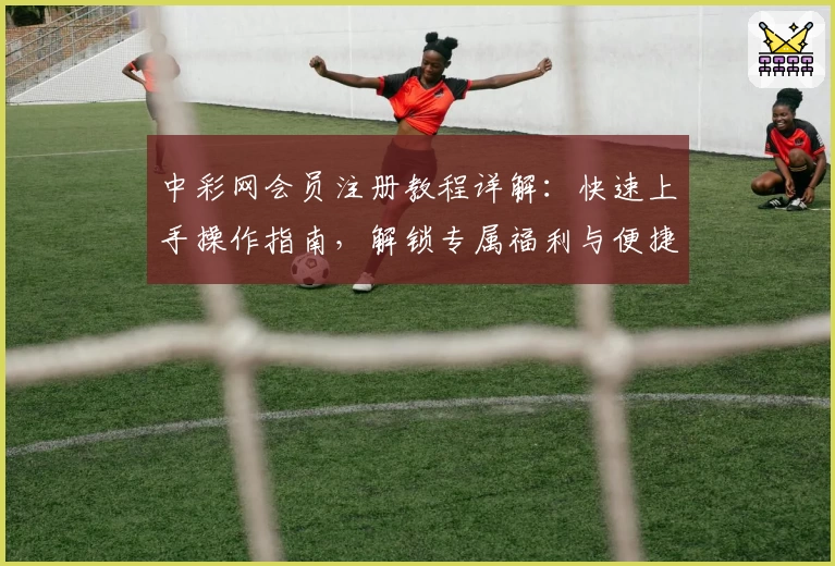 中彩网会员注册教程详解：快速上手操作指南，解锁专属福利与便捷服务