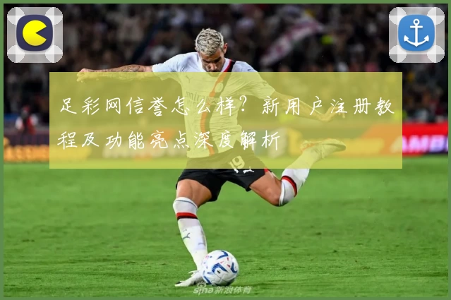 足彩网信誉怎么样？新用户注册教程及功能亮点深度解析