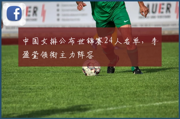 中国女排公布世锦赛24人名单，李盈莹领衔主力阵容