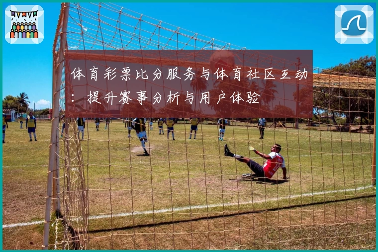 体育彩票比分服务与体育社区互动：提升赛事分析与用户体验