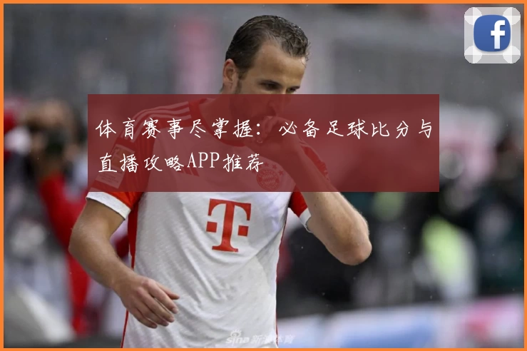 体育赛事尽掌握:必备足球比分与直播攻略APP推荐