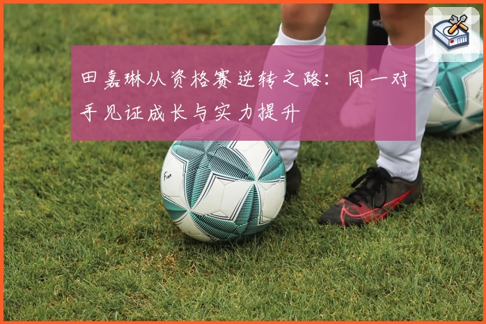 田嘉琳从资格赛逆转之路：同一对手见证成长与实力提升