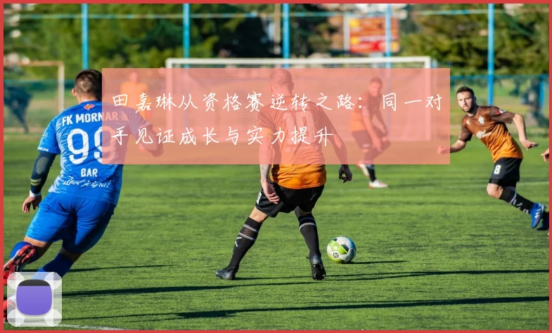 田嘉琳从资格赛逆转之路：同一对手见证成长与实力提升