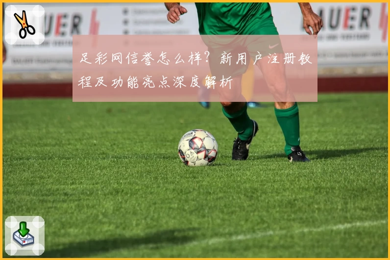 足彩网信誉怎么样？新用户注册教程及功能亮点深度解析