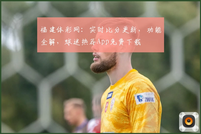 福建体彩网：实时比分更新，功能全解，球迷热荐App免费下载