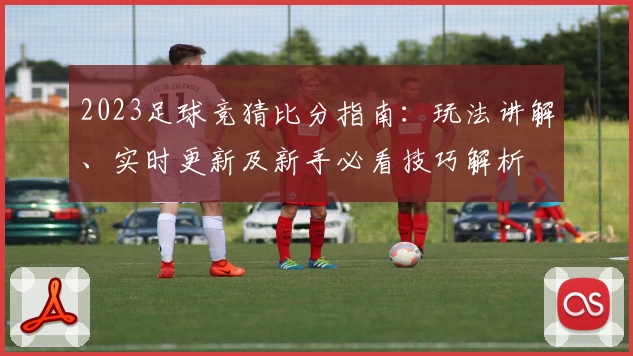 2023足球竞猜比分指南：玩法讲解、实时更新及新手必看技巧解析